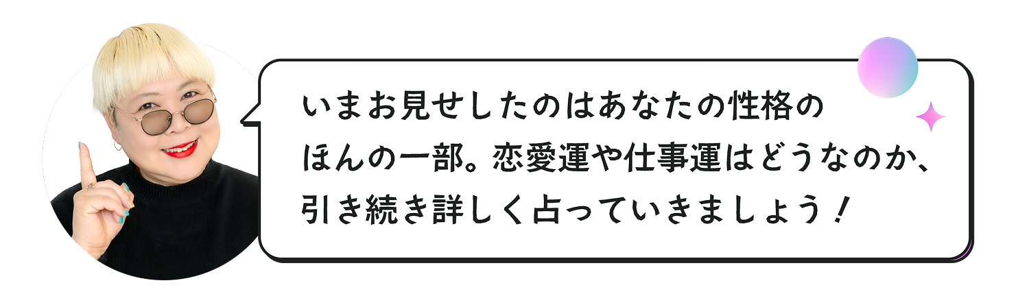今お見せしたのはあなたの性格のほんの一部。恋愛運や仕事運はどうなのか、引き続き詳しく占っていきましょう！